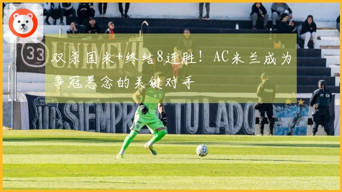 双杀国米+终结8连胜！AC米兰成为争冠悬念的关键对手