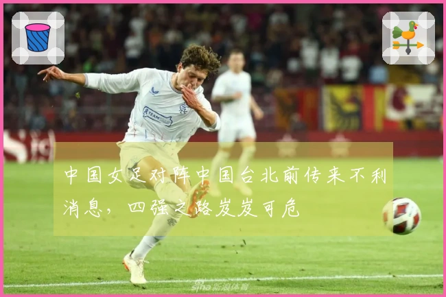 中国女足对阵中国台北前传来不利消息，四强之路岌岌可危