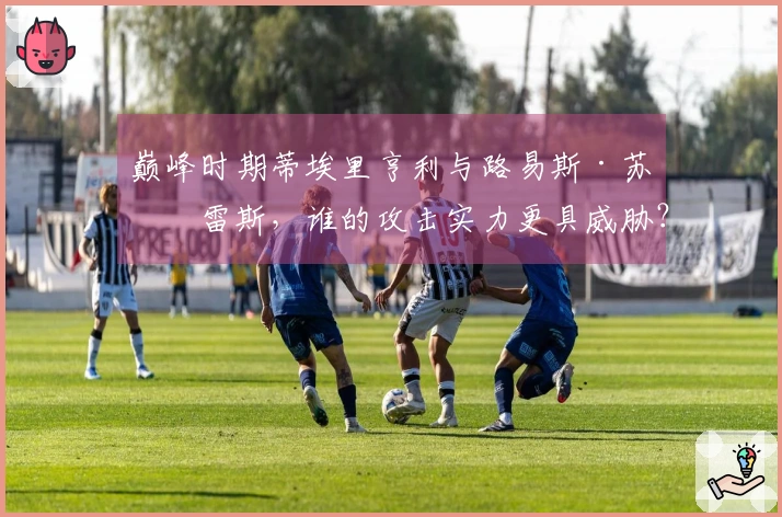 巅峰时期蒂埃里亨利与路易斯·苏亚雷斯，谁的攻击实力更具威胁？