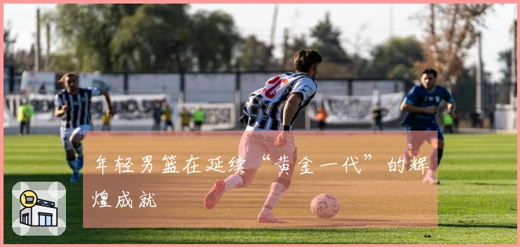 年轻男篮在延续“黄金一代”的辉煌成就