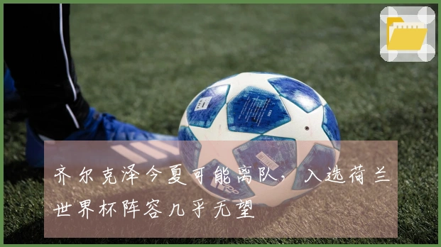 齐尔克泽今夏可能离队，入选荷兰世界杯阵容几乎无望