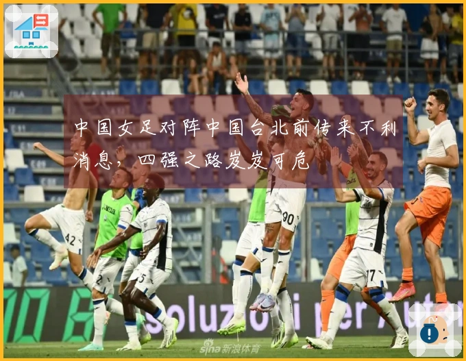 中国女足对阵中国台北前传来不利消息，四强之路岌岌可危