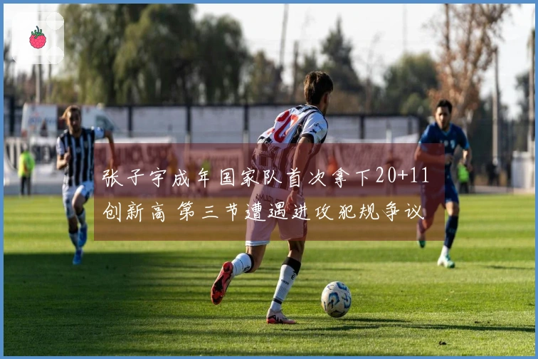 张子宇成年国家队首次拿下20+11 创新高 第三节遭遇进攻犯规争议
