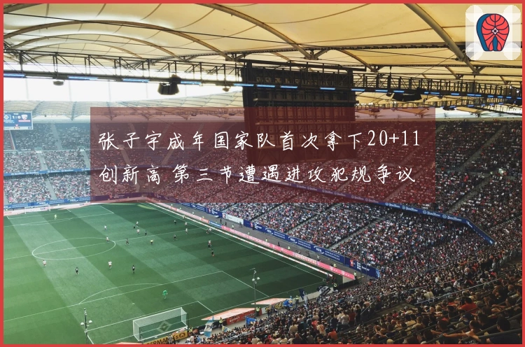 张子宇成年国家队首次拿下20+11 创新高 第三节遭遇进攻犯规争议