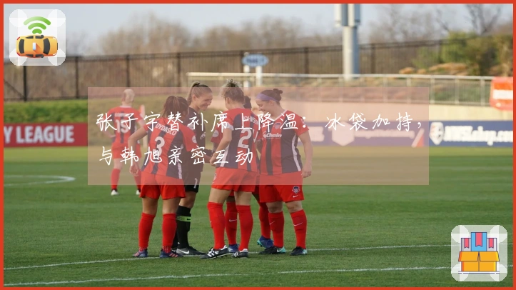 张子宇替补席上降温：冰袋加持，与韩旭亲密互动