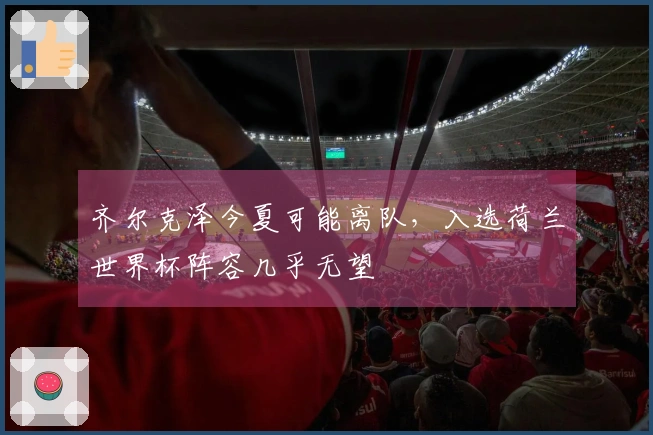 齐尔克泽今夏可能离队，入选荷兰世界杯阵容几乎无望