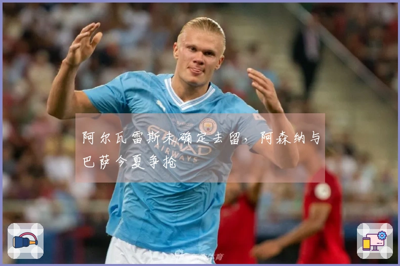 阿尔瓦雷斯未确定去留，阿森纳与巴萨今夏争抢