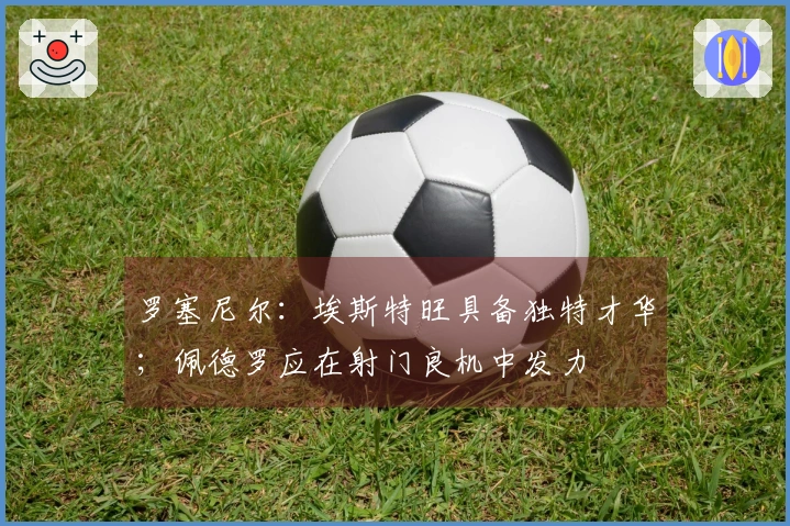 罗塞尼尔：埃斯特旺具备独特才华；佩德罗应在射门良机中发力