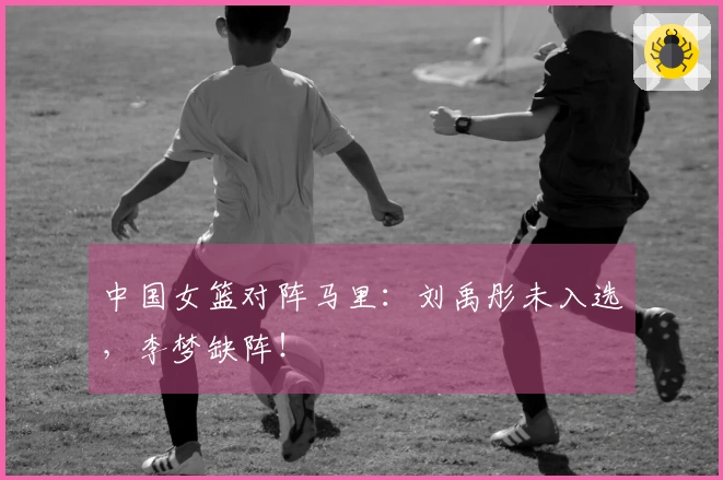 中国女篮对阵马里：刘禹彤未入选，李梦缺阵！