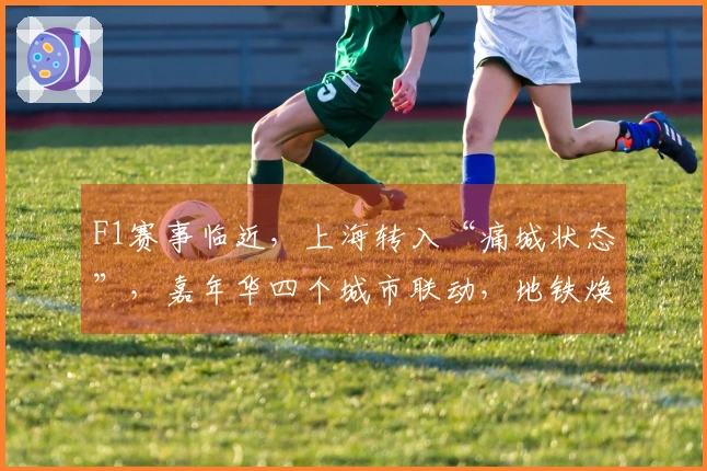 F1赛事临近，上海转入“痛城状态”，嘉年华四个城市联动，地铁焕新升级