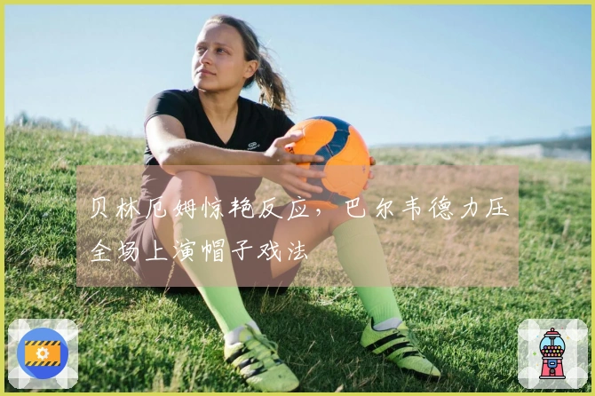 贝林厄姆惊艳反应，巴尔韦德力压全场上演帽子戏法