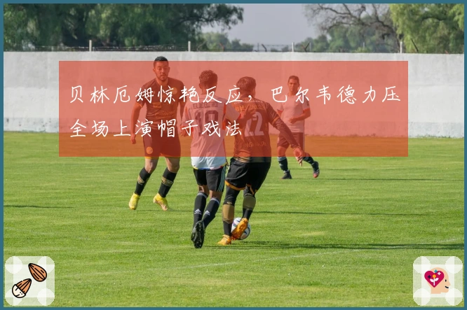 贝林厄姆惊艳反应，巴尔韦德力压全场上演帽子戏法